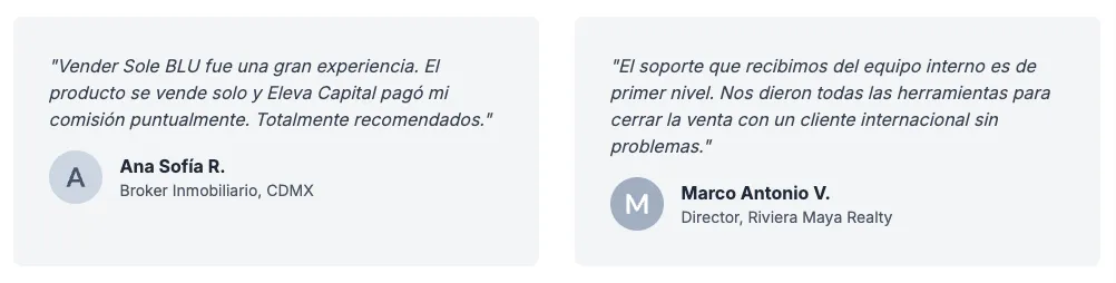 Testimonios de brokers aliados. Ana Sofía R., Broker Inmobiliario, CDMX: «Vender Sole BLU fue una gran experiencia. El producto se vende solo y Eleva Capital pagó mi comisión puntualmente. Totalmente recomendados.» Marco Antonio V., Director, Riviera Maya Realty: «El soporte que recibimos del equipo interno es de primer nivel. Nos dieron todas las herramientas para cerrar la venta con un cliente internacional sin problemas.»